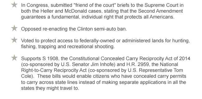 In Congress, submitted friend of the court briefs to the Supreme Court in both the Heller and McDonald cases, stating that the Second Amendment guarantees a fundamental, individual right that protects all Americans. -- 
Opposed re-enacting the Clinton semi-auto ban. -- 
Voted to protect access to federally-owned or administered lands for hunting, fishing, trapping and recreational shooting. -- 
Supports S. 1908, the Constitutional Concealed Carry Reciprocity Act of 2014 (co-sponsored by U.S. Senator Jim Inhofe) and H.R. 2959, the National Right-to-Carry Reciprocity Act (co-sponsored by U.S. Representative Tom Cole). These bills would enable citizens who have concealed carry permits to carry across state lines instead of making separate applications in all the states they might travel to.