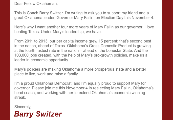 Dear Fellow Oklahoman,
This is Coach Barry Switzer. I'm writing to ask you to support my friend and a great Oklahoma leader, Governor Mary Fallin, on Election Day this November 4.
Here's why I want another four more years of Mary Fallin as our governor: I love beating Texas. Under Mary's leadership, we have.
From 2011 to 2013, our per capita income grew 15 percent; that's second best in the nation, ahead of Texas. Oklahoma's Gross Domestic Product is growing at the fourth fastest rate in the nation – ahead of the Lonestar State. And the 103,000 jobs created, with the help of Mary's pro-growth policies, make us a leader in economic opportunity.
Mary's policies are making Oklahoma a more prosperous state and a better place to live, work and raise a family.
I'm a proud Oklahoma Democrat; and I'm equally proud to support Mary for governor. Please join me this November 4 in reelecting Mary Fallin, Oklahoma's head coach, and working with her to extend Oklahoma's economic winning streak.
Sincerely,
Barry Switzer